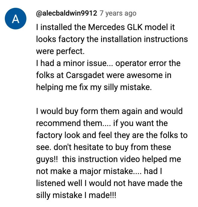 YouTube comment by @alecbaldwin9912: I installed the Mercedes GLK model it looks factory the installation instructions were perfect. I had a minor issue... operator error the folks at Carsgadet were awesome in helping me fix my silly mistake. I would buy form them again and would recommend them.... if you want the factory look and feel they are the folks to see. don't hesitate to buy from these guys!! this instruction video helped me not make a major mistake.... had I listened well I would not have made the silly mistake I made!!!