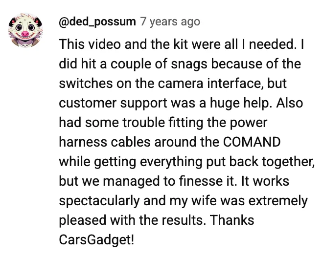 YouTube comment by @ded_possum: This video and the kit were all I needed. I did hit a couple of snags because of the switches on the camera interface, but customer support was a huge help. Also had some trouble fitting the power harness cables around the COMAND while getting everything put back together, but we managed to finesse it. It works spectacularly and my wife was extremely pleased with the results. Thanks CarsGadget!