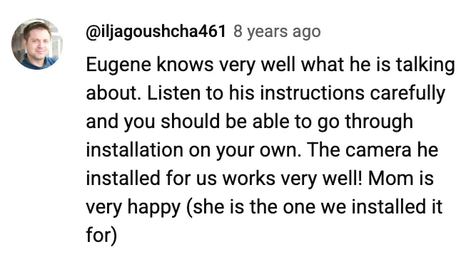YouTube comment by @iljagoushcha461: Eugene knows very well what he is talking about. Listen to his instructions carefully and you should be able to go through installation on your own. The camera he installed for us works very well! Mom is very happy (she is the one we installed it for)