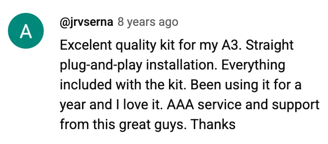 YouTube comment by @jrvserna: Excelent quality kit for my A3. Straight plug-and-play installation. Everything included with the kit. Been using it for a year and I love it. AAA service and support from this great guys. Thanks