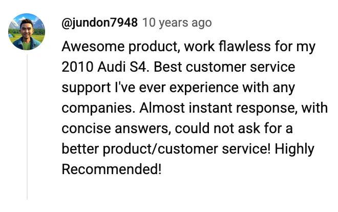 YouTube comment by @jundon7948: Awesome product, work flawless for my 2010 Audi S4. Best customer service support I've ever experience with any companies. Almost instant response, with concise answers, could not ask for a better product/customer service! Highly Recommended!