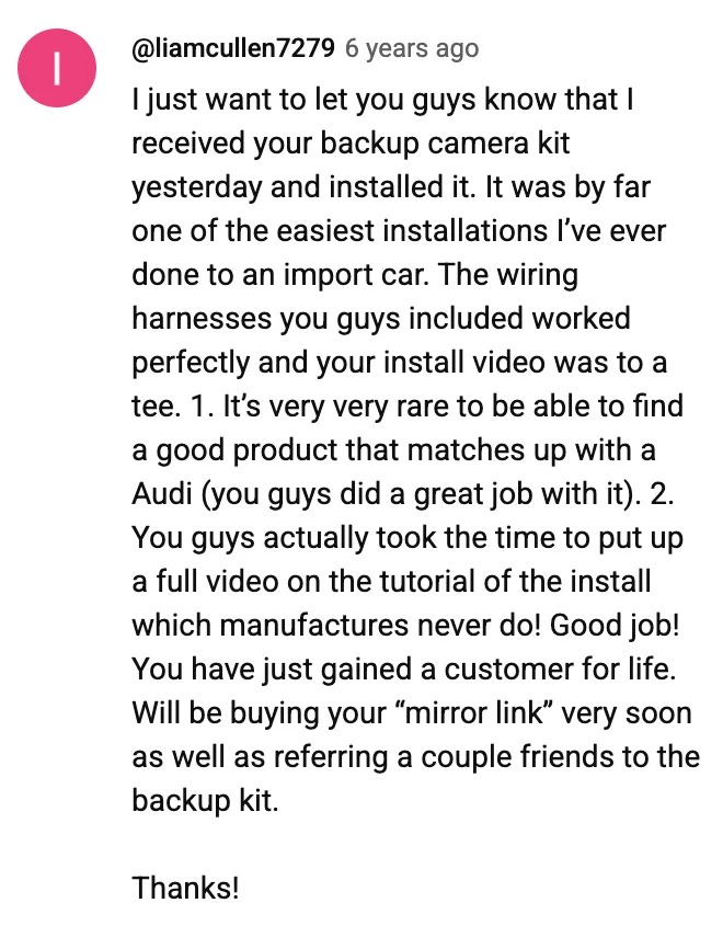 YouTube comment by @liamcullen7279: I just want to let you guys know that I received your backup camera kit yesterday and installed it. It was by far one of the easiest installations I’ve ever done to an import car. The wiring harnesses you guys included worked perfectly and your install video was to a tee. 1. It’s very very rare to be able to find a good product that matches up with a Audi (you guys did a great job with it). 2. You guys actually took the time to put up a full video on the tutorial of the install which manufactures never do! Good job! You have just gained a customer for life. Will be buying your “mirror link” very soon as well as referring a couple friends to the backup kit. Thanks!