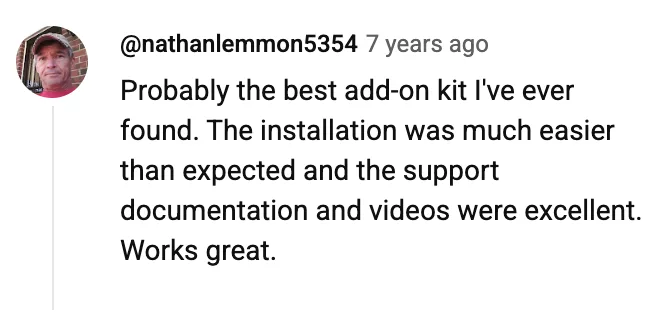 YouTube comment by @nathanlemmon5354: Probably the best add-on kit I've ever found. The installation was much easier than expected and the support documentation and videos were excellent. Works great.