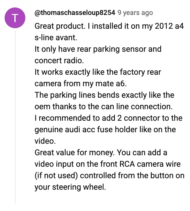 YouTube comment by @thomaschasseloup8254: Great product. I installed it on my 2012 a4 s-line avant. It only have rear parking sensor and concert radio. It works exactly like the factory rear camera from my mate a6. The parking lines bends exactly like the oem thanks to the can line connection. I recommended to add 2 connector to the genuine audi acc fuse holder like on the video. Great value for money. You can add a video input on the front RCA camera wire (if not used) controlled from the button on your steering wheel.