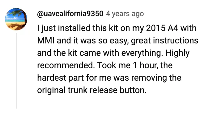YouTube comment by @uavcalifornia9350: I just installed this kit on my 2015 A4 with MMI and it was so easy, great instructions and the kit came with everything. Highly recommended. Took me 1 hour, the hardest part for me was removing the original trunk release button.