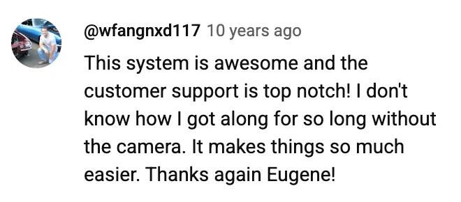 YouTube comment by @wfangnxd117: This system is awesome and the customer support is top notch! I don't know how I got along for so long without the camera. It makes things so much easier. Thanks again Eugene!